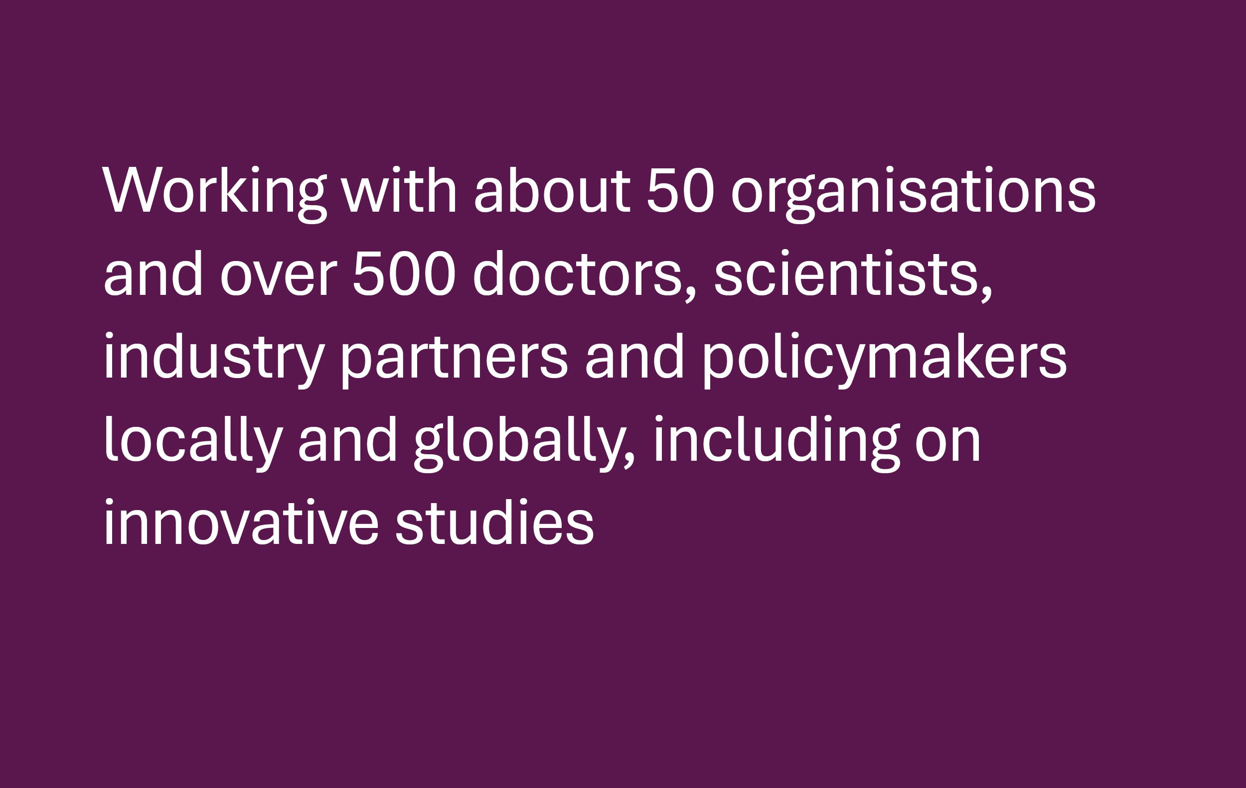 50 organisations and over 500 doctors, scientists, industry partners and policymakers locally and globally, including on innovative studies